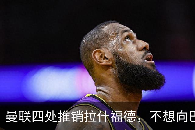 曼联四处推销拉什福德，不想向巴萨妥协！无法再逐出更衣室否则其可免费走人